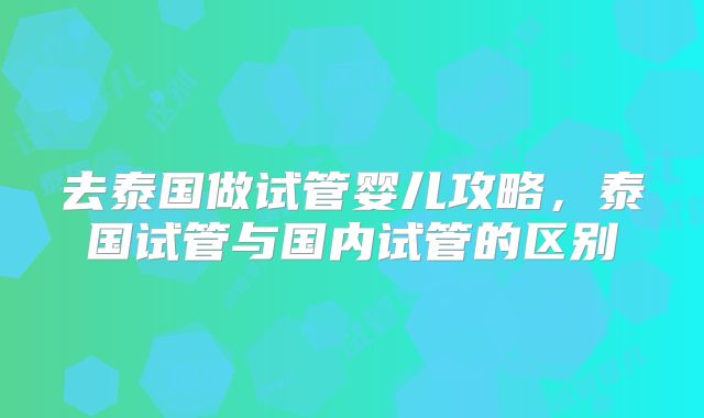 去泰国做试管婴儿攻略，泰国试管与国内试管的区别
