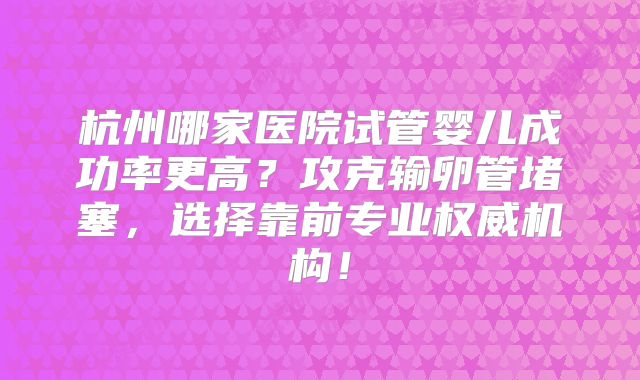 杭州哪家医院试管婴儿成功率更高？攻克输卵管堵塞，选择靠前专业权威机构！