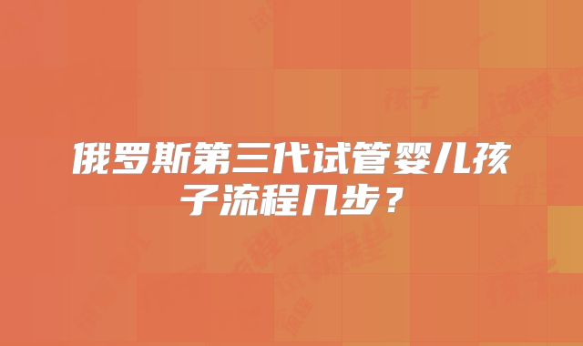 俄罗斯第三代试管婴儿孩子流程几步？