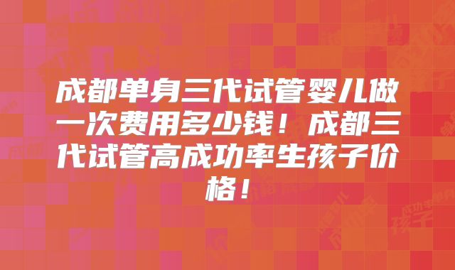 成都单身三代试管婴儿做一次费用多少钱！成都三代试管高成功率生孩子价格！