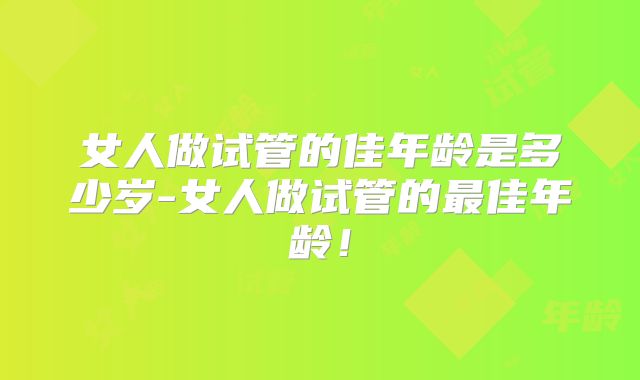 女人做试管的佳年龄是多少岁-女人做试管的最佳年龄!