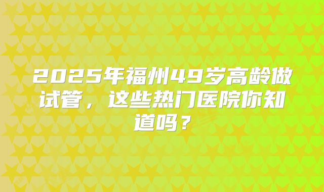 2025年福州49岁高龄做试管,这些热门医院你知道吗?