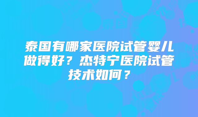 泰国有哪家医院试管婴儿做得好？杰特宁医院试管技术如何？