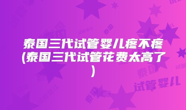 泰国三代试管婴儿疼不疼(泰国三代试管花费太高了)
