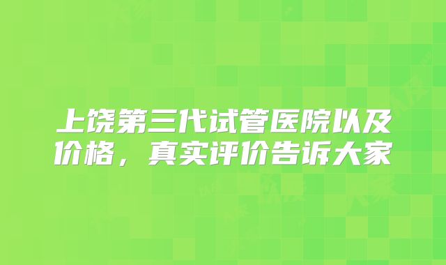 上饶第三代试管医院以及价格，真实评价告诉大家