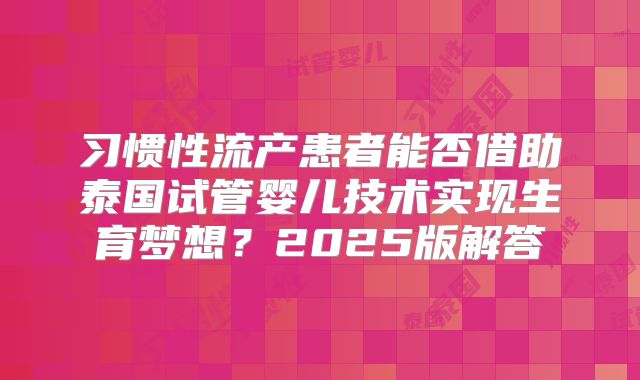 习惯性流产患者能否借助泰国试管婴儿技术实现生育梦想?2025版解答