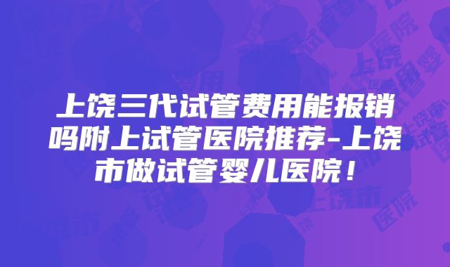 上饶三代试管费用能报销吗附上试管医院推荐-上饶市做试管婴儿医院！