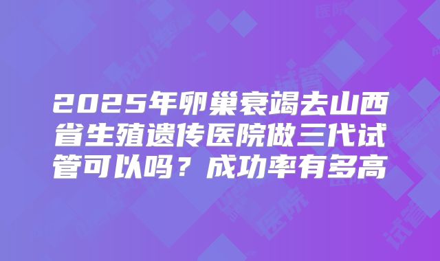 2025年卵巢衰竭去山西省生殖遗传医院做三代试管可以吗?成功率有多高