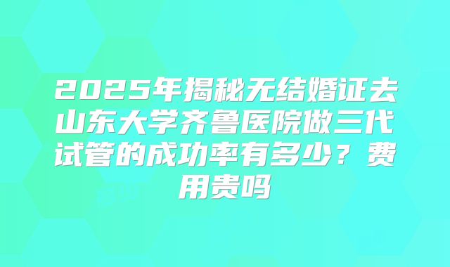 2025年揭秘无结婚证去山东大学齐鲁医院做三代试管的成功率有多少？费用贵吗