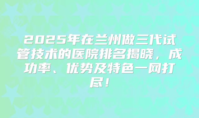 2025年在兰州做三代试管技术的医院排名揭晓，成功率、优势及特色一网打尽！