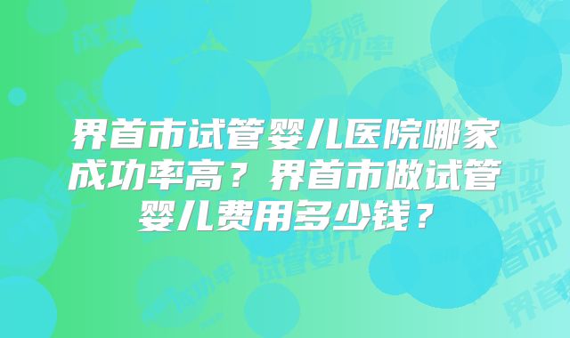 界首市试管婴儿医院哪家成功率高？界首市做试管婴儿费用多少钱？