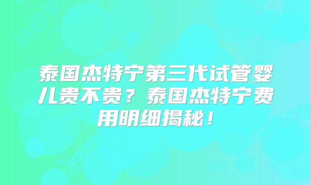 泰国杰特宁第三代试管婴儿贵不贵？泰国杰特宁费用明细揭秘！