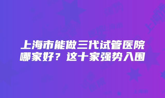 上海市能做三代试管医院哪家好?这十家强势入围