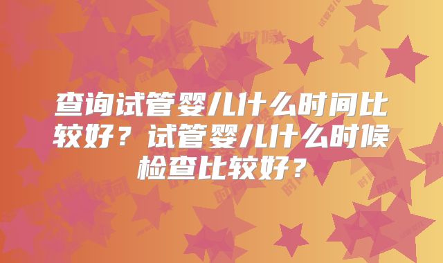 查询试管婴儿什么时间比较好?试管婴儿什么时候检查比较好?