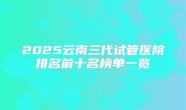 2025云南三代试管医院排名前十名榜单一览