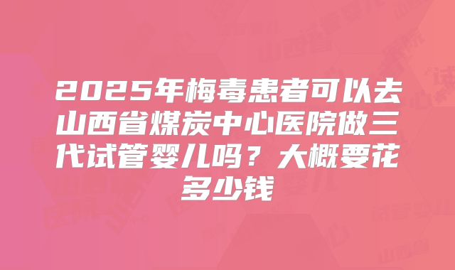 2025年梅毒患者可以去山西省煤炭中心医院做三代试管婴儿吗?大概要花多少钱