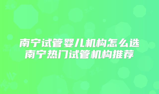 南宁试管婴儿机构怎么选南宁热门试管机构推荐