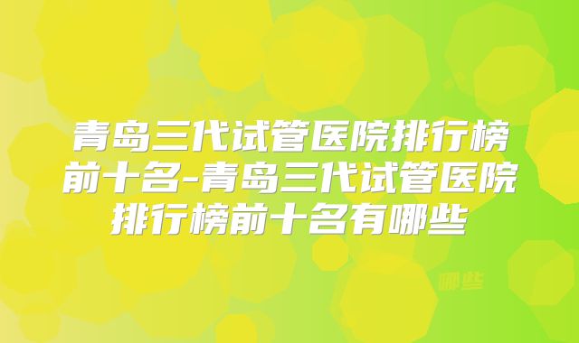 青岛三代试管医院排行榜前十名-青岛三代试管医院排行榜前十名有哪些