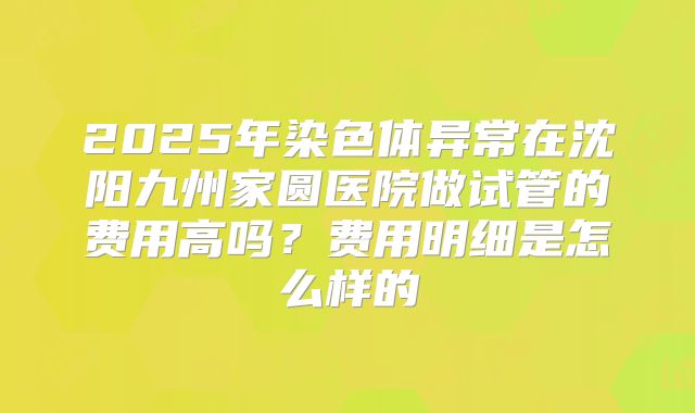 2025年染色体异常在沈阳九州家圆医院做试管的费用高吗？费用明细是怎么样的