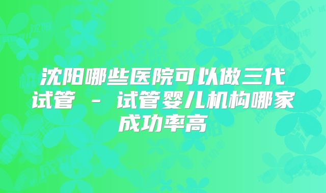 沈阳哪些医院可以做三代试管 - 试管婴儿机构哪家成功率高