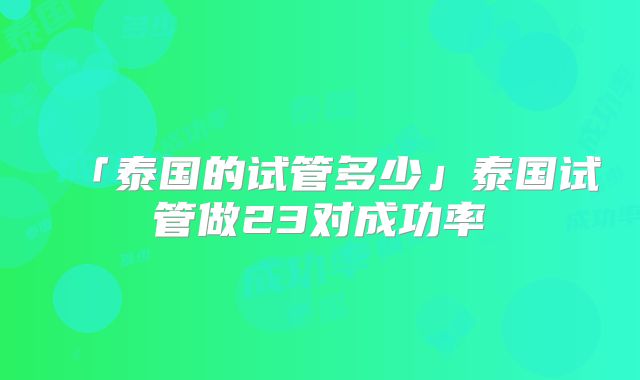 「泰国的试管多少」泰国试管做23对成功率