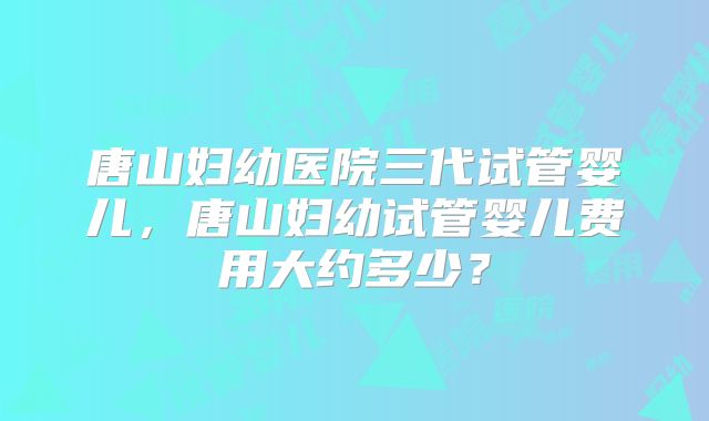 唐山妇幼医院三代试管婴儿，唐山妇幼试管婴儿费用大约多少？