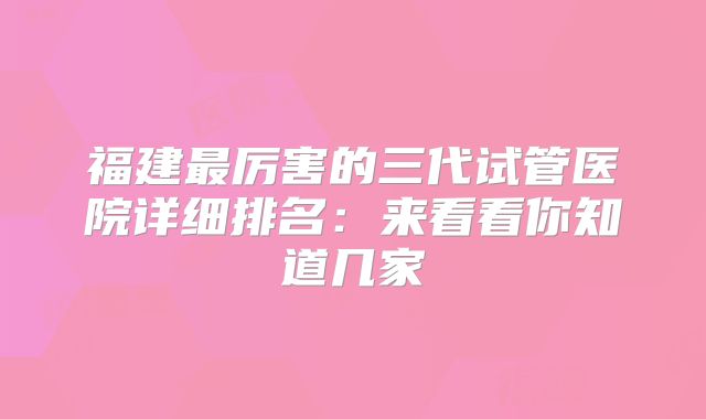 福建最厉害的三代试管医院详细排名：来看看你知道几家