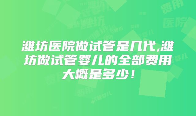 潍坊医院做试管是几代,潍坊做试管婴儿的全部费用大概是多少！