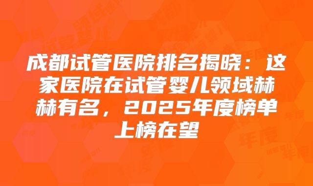 成都试管医院排名揭晓：这家医院在试管婴儿领域赫赫有名，2025年度榜单上榜在望