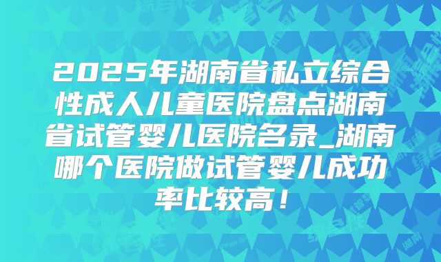 2025年湖南省私立综合性成人儿童医院盘点湖南省试管婴儿医院名录_湖南哪个医院做试管婴儿成功率比较高!