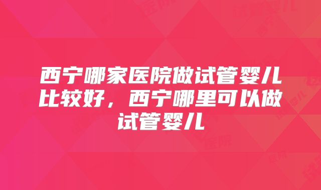 西宁哪家医院做试管婴儿比较好，西宁哪里可以做试管婴儿