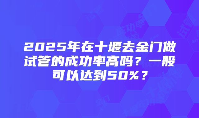 2025年在十堰去金门做试管的成功率高吗？一般可以达到50%？