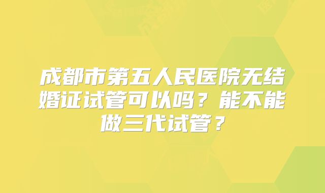 成都市第五人民医院无结婚证试管可以吗？能不能做三代试管？