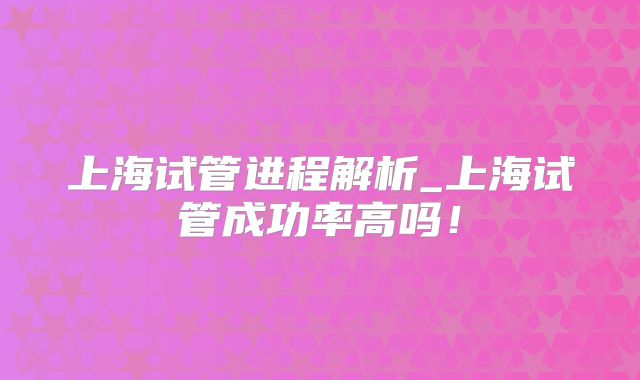 上海试管进程解析_上海试管成功率高吗！