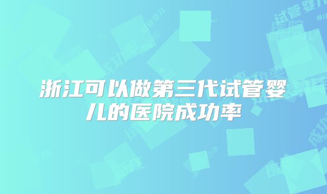 浙江可以做第三代试管婴儿的医院成功率