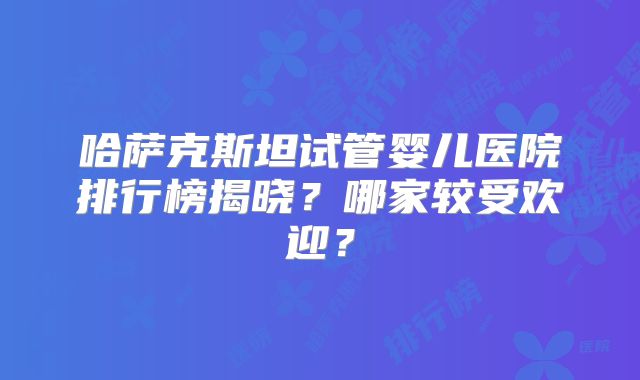 哈萨克斯坦试管婴儿医院排行榜揭晓？哪家较受欢迎？