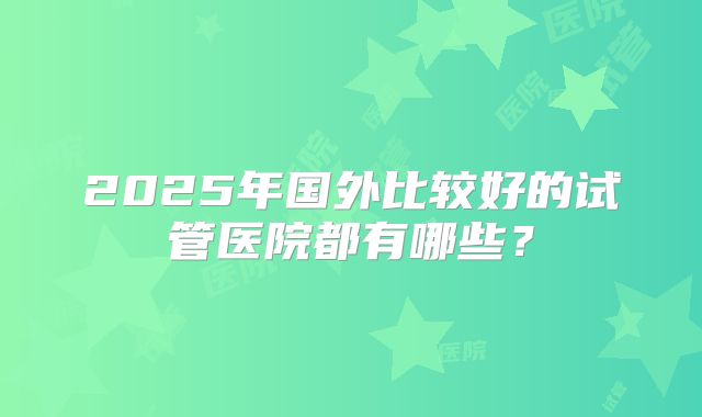 2025年国外比较好的试管医院都有哪些？