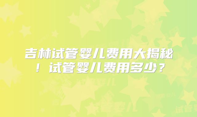 吉林试管婴儿费用大揭秘！试管婴儿费用多少？