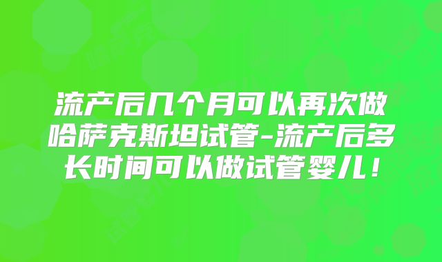 流产后几个月可以再次做哈萨克斯坦试管-流产后多长时间可以做试管婴儿！