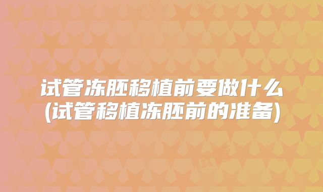试管冻胚移植前要做什么(试管移植冻胚前的准备)