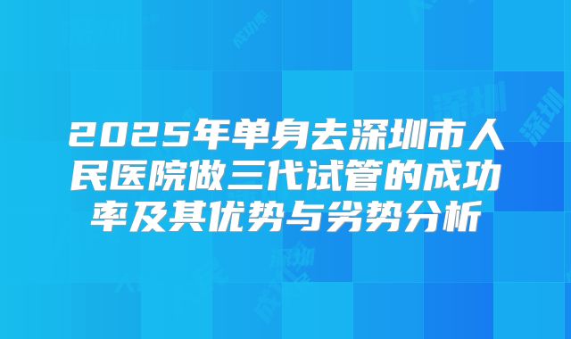 2025年单身去深圳市人民医院做三代试管的成功率及其优势与劣势分析