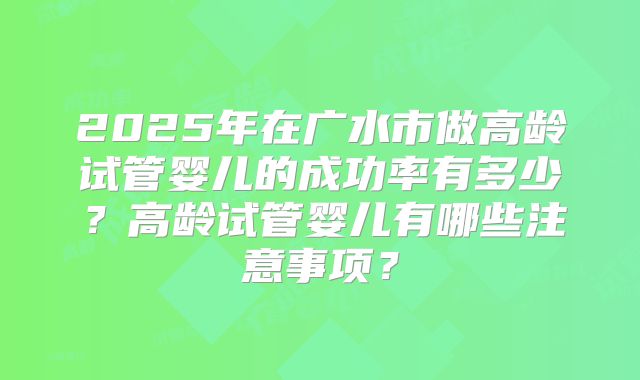 2025年在广水市做高龄试管婴儿的成功率有多少？高龄试管婴儿有哪些注意事项？