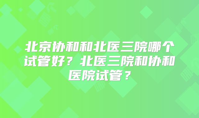 北京协和和北医三院哪个试管好？北医三院和协和医院试管？
