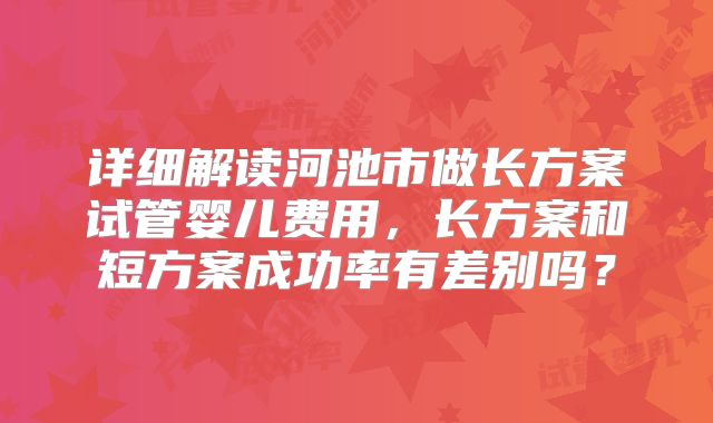 详细解读河池市做长方案试管婴儿费用，长方案和短方案成功率有差别吗？