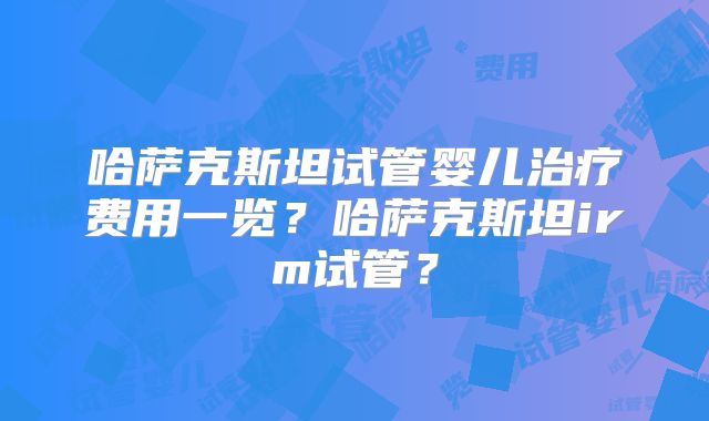 哈萨克斯坦试管婴儿治疗费用一览？哈萨克斯坦irm试管？