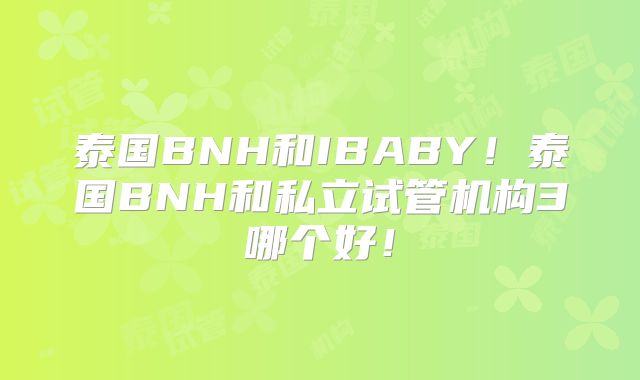 泰国BNH和IBABY！泰国BNH和私立试管机构3哪个好！