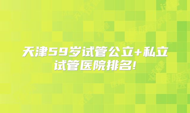 天津59岁试管公立+私立试管医院排名!