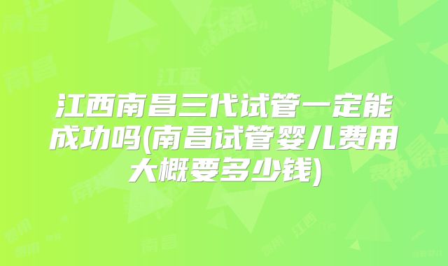 江西南昌三代试管一定能成功吗(南昌试管婴儿费用大概要多少钱)