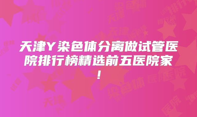 天津Y染色体分离做试管医院排行榜精选前五医院家!