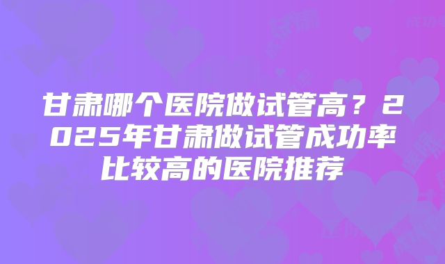 甘肃哪个医院做试管高？2025年甘肃做试管成功率比较高的医院推荐